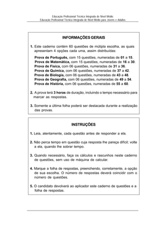 3
Educação Profissional Técnica Integrada de Nível Médio
Educação Profissional Técnica Integrada de Nível Médio para Jovens e Adultos
INFORMAÇÕES GERAIS
1. Este caderno contém 60 questões de mútipla escolha, as quais
apresentam 4 opções cada uma, assim distribuídas:
Prova de Português, com 15 questões, numeradas de 01 a 15.
Prova de Matemática, com 15 questões, numeradas de 16 a 30.
Prova de Física, com 06 questões, numeradas de 31 a 36.
Prova de Química, com 06 questões, numeradas de 37 a 42.
Prova de Biologia, com 06 questões, numeradas de 43 a 48.
Prova de Geografia, com 06 questões, numeradas de 49 a 54.
Prova de História, com 06 questões, numeradas de 55 a 60.
2. A prova terá 3 horas de duração, incluindo o tempo necessário para
marcar as respostas.
3. Somente a última folha poderá ser destacada durante a realização
das provas.
INSTRUÇÕES
1. Leia, atentamente, cada questão antes de responder a ela.
2. Não perca tempo em questão cuja resposta lhe pareça difícil; volte
a ela, quando lhe sobrar tempo.
3. Quando necessário, faça os cálculos e rascunhos neste caderno
de questões, sem uso de máquina de calcular.
4. Marque a folha de respostas, preenchendo, corretamente, a opção
de sua escolha. O número de respostas deverá coincidir com o
número de questões.
5. O candidato devolverá ao aplicador este caderno de questões e a
folha de respostas.
 
