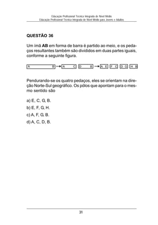 31
Educação Profissional Técnica Integrada de Nível Médio
Educação Profissional Técnica Integrada de Nível Médio para Jovens e Adultos
QUESTÃO 36
Um ímã AB em forma de barra é partido ao meio, e os peda-
ços resultantes também são divididos em duas partes iguais,
conforme a seguinte figura.
Pendurando-se os quatro pedaços, eles se orientam na dire-
ção Norte-Sul geográfico. Os pólos que apontam para o mes-
mo sentido são
a) E, C, G, B.
b) E, F, G, H.
c) A, F, G, B.
d) A, C, D, B.
A B A C D B A E F C D G H B
 