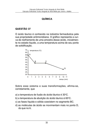 33
Educação Profissional Técnica Integrada de Nível Médio
Educação Profissional Técnica Integrada de Nível Médio para Jovens e Adultos
QUÍMICA
QUESTÃO 37
O ácido láurico é conhecido na indústria farmacêutica pela
sua propriedade antimicrobiana. O gráfico representa a cur-
va de resfriamento de uma amostra desse ácido, inicialmen-
te no estado líquido, a uma temperatura acima de seu ponto
de solidificação.
Sobre esse sistema e suas transformações, afirma-se,
corretamente, que
a) a temperatura de fusão do ácido láurico é 30o
C.
b) a temperatura de ebulição do ácido láurico é 60o
C.
c) as fases líquida e sólida coexistem no segmento BC.
d) as moléculas de ácido se movimentam mais no ponto D,
do que no A.
70
65
60
55
50
45
40
35
30
25
20
0 1 2 3 4 5 6 7 8 9 10 11
tempo (min)
temperatura (0
C)
A
B C
D
 