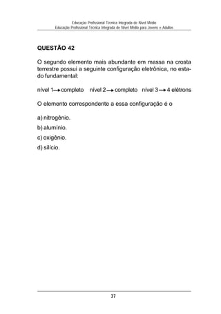 37
Educação Profissional Técnica Integrada de Nível Médio
Educação Profissional Técnica Integrada de Nível Médio para Jovens e Adultos
QUESTÃO 42
O segundo elemento mais abundante em massa na crosta
terrestre possui a seguinte configuração eletrônica, no esta-
do fundamental:
nível 1 completo nível 2 completo nível 3 4 elétrons
O elemento correspondente a essa configuração é o
a) nitrogênio.
b) alumínio.
c) oxigênio.
d) silício.
 