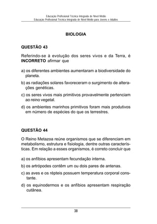 38
Educação Profissional Técnica Integrada de Nível Médio
Educação Profissional Técnica Integrada de Nível Médio para Jovens e Adultos
BIOLOGIA
QUESTÃO 43
Referindo-se à evolução dos seres vivos e da Terra, é
INCORRETO afirmar que
a) os diferentes ambientes aumentaram a biodiversidade do
planeta.
b) as radiações solares favoreceram o surgimento de altera-
ções genéticas.
c) os seres vivos mais primitivos provavelmente pertenciam
ao reino vegetal.
d) os ambientes marinhos primitivos foram mais produtivos
em número de espécies do que os terrestres.
QUESTÃO 44
O Reino Metazoa reúne organismos que se diferenciam em
metabolismo, estrutura e fisiologia, dentre outras caracterís-
ticas. Em relação a esses organismos, é correto concluir que
a) os anfíbios apresentam fecundação interna.
b) os artrópodes contêm um ou dois pares de antenas.
c) as aves e os répteis possuem temperatura corporal cons-
tante.
d) os equinodermos e os anfíbios apresentam respiração
cutânea.
 