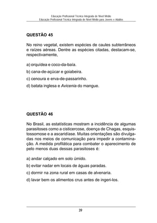 39
Educação Profissional Técnica Integrada de Nível Médio
Educação Profissional Técnica Integrada de Nível Médio para Jovens e Adultos
QUESTÃO 46
No Brasil, as estatísticas mostram a incidência de algumas
parasitoses como a cisticercose, doença de Chagas, esquis-
tossomose e a ascaridíase. Muitas orientações são divulga-
das nos meios de comunicação para impedir a contamina-
ção. A medida profilática para combater o aparecimento de
pelo menos duas dessas parasitoses é:
a) andar calçado em solo úmido.
b) evitar nadar em locais de águas paradas.
c) dormir na zona rural em casas de alvenaria.
d) lavar bem os alimentos crus antes de ingeri-los.
QUESTÃO 45
No reino vegetal, existem espécies de caules subterrâneos
e raízes aéreas. Dentre as espécies citadas, destacam-se,
respectivamente,
a) orquídea e coco-da-baía.
b) cana-de-açúcar e goiabeira.
c) cenoura e erva-de-passarinho.
d) batata inglesa e Avicenia do mangue.
 