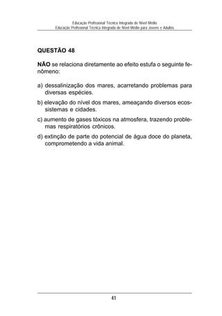 41
Educação Profissional Técnica Integrada de Nível Médio
Educação Profissional Técnica Integrada de Nível Médio para Jovens e Adultos
QUESTÃO 48
NÃO se relaciona diretamente ao efeito estufa o seguinte fe-
nômeno:
a) dessalinização dos mares, acarretando problemas para
diversas espécies.
b) elevação do nível dos mares, ameaçando diversos ecos-
sistemas e cidades.
c) aumento de gases tóxicos na atmosfera, trazendo proble-
mas respiratórios crônicos.
d) extinção de parte do potencial de água doce do planeta,
comprometendo a vida animal.
 