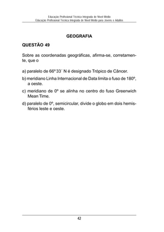 42
Educação Profissional Técnica Integrada de Nível Médio
Educação Profissional Técnica Integrada de Nível Médio para Jovens e Adultos
GEOGRAFIA
QUESTÃO 49
Sobre as coordenadas geográficas, afirma-se, corretamen-
te, que o
a) paralelo de 66º 33´ N é designado Trópico de Câncer.
b) meridiano Linha Internacional de Data limita o fuso de 180º,
a oeste.
c) meridiano de 0º se alinha no centro do fuso Greenwich
Mean Time.
d) paralelo de 0º, semicircular, divide o globo em dois hemis-
férios leste e oeste.
 