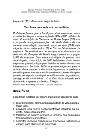 44
Educação Profissional Técnica Integrada de Nível Médio
Educação Profissional Técnica Integrada de Nível Médio para Jovens e Adultos
A questão (51) refere-se ao seguinte texto.
Tem firma com sede até no cemitério
Prefeituras fazem guerra fiscal para atrair empresas, usam
expedientes ilegais e arrecadação de ISS cai 800 milhões de
reais. O município de Campina de Monte Alegre (SP) é o
exemplo da desregulamentação. ...A cidade abdicou de boa
parte da arrecadação do imposto sobre serviços (ISS), cuja
alíquota deve variar entre 2% e 5% do faturamento da
empresa. Os prestadores de serviços que atenderam ao
chamado de Campina do Monte Alegre passaram a pagar
0,5% de imposto. Com essa estratégia de ganhar uns
caraminguás, o município de 6000 habitantes atraiu tantas
empresas que faltou lugar para instalar as sedes de todos os
interessados. Ao todo, 2400 empresas migraram para a
cidade. Para atender a demanda imprevista, a prefeitura
permitiu que os interessados fornecessem como endereço o
ginásio de esporte municipal, o edifício-sede da prefeitura,
um lago e até o cemitério. ...O artifício fiscal adotado pela
cidade não é apenas excêntrico. É ilegal.
PORTELA, Fábio. Revista Veja. São Paulo, 11 jan 2006. (adaptado)
QUESTÃO 51
Essa tática adotada por alguns municípios brasileiros pode
a) gerar benefícios, melhorando a qualidade de vida da popu-
lação local.
b) provocar uma nociva desconcentração industrial no Su-
deste, diminuindo seu PIB.
c) fortalecer os setores primário e terciário dos municípios
tradicionalmente industriais.
d) acarretar impactos estruturais e financeiros, saturando o
espaço para absorver as empresas.
 