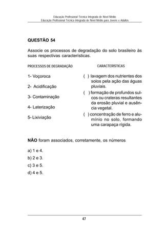 47
Educação Profissional Técnica Integrada de Nível Médio
Educação Profissional Técnica Integrada de Nível Médio para Jovens e Adultos
QUESTÃO 54
Associe os processos de degradação do solo brasileiro às
suas respectivas características.
PROCESSOS DE DEGRADAÇÃO
1- Voçoroca
2- Acidificação
3- Contaminação
4- Laterização
5- Lixiviação
NÃO foram associados, corretamente, os números
a) 1 e 4.
b) 2 e 3.
c) 3 e 5.
d) 4 e 5.
CARACTERÍSTICAS
( ) lavagem dos nutrientes dos
solos pela ação das águas
pluviais.
( ) formação de profundos sul-
cos ou crateras resultantes
da erosão pluvial e ausên-
cia vegetal.
( ) concentração de ferro e alu-
mínio no solo, formando
uma carapaça rígida.
 