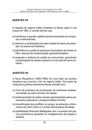 50
Educação Profissional Técnica Integrada de Nível Médio
Educação Profissional Técnica Integrada de Nível Médio para Jovens e Adultos
QUESTÃO 60
A Nova República (1985-1990) foi uma fase da política
brasileira que marcou o fim do regime militar. Faz parte da
conjuntura política-econômica desse período a(o)
a) início do processo de privatização de empresas estatais,
vinculadas ao setor de bens de capital.
b) implementação de ações sociais representadas pelos res-
taurantes populares e programa Bolsa-Família.
c) intensificação dos conflitos no campo, envolvendo o Movi-
mento dos Sem-Terra e a União Democrática Ruralista.
d) estabilidade financeira deflagrada com o sucesso dos pla-
nos econômicos apoiados no congelamento de preços e
salários.
QUESTÃO 59
A respeito do regime militar instalado no Brasil, após 31 de
março de 1964, é correto afirmar que
a) beneficiou o grande capital nacional associado às empre-
sas multinacionais.
b) diminuiu a participação do setor estatal de bens de produ-
ção na economia brasileira.
c) intensificou a queda do processo acumulativo de renda no
País, através da modernização agrícola brasileira.
d) expandiu o sistema de crédito ao consumidor, garantindo
a participação da classe operária no mercado de bens du-
ráveis.
 