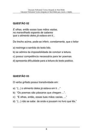 6
Educação Profissional Técnica Integrada de Nível Médio
Educação Profissional Técnica Integrada de Nível Médio para Jovens e Adultos
QUESTÃO 03
O verbo grifado possui transitividade em:
a) “(...) o alimento deles já estava em ti ...”
b) “Os poemas são pássaros que chegam ...”.
c) “E olhas, então, essas tuas mãos vazias, ...”
d) “(...) não se sabe de onde e pousam no livro que lês.”
QUESTÃO 02
E olhas, então essas tuas mãos vazias,
no maravilhado espanto de saberes
que o alimento deles já estava em ti...
Do trecho acima, pode-se inferir, corretamente, que o leitor
a) restringe o sentido do texto lido.
b) se admira da impossibilidade de concluir a leitura.
c) possui competência necessária para ler poemas.
d) apresenta dificuldade para a leitura do texto poético.
 