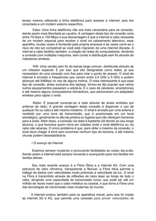 tempo mesmo utilizando a linha telefônica para acessar a internet, pois era
conectada a um modem externo específico.
Cabo: Uma linha telefônica não era mais necessária para se conectar,
dando assim mais liberdade ao usuário. A vantagem deste tipo de conexão varia
entre 70 kbps e 150 Mbps e sua desvantagem é que a internet a cabo necessita
de um modem especial para receber o sinal via cabeamento televisivo, esse
aparelho, muitas vezes é fornecido pela própria empresa e às vezes corre-se o
risco de não ser compatível se você está migrando de uma internet discada. A
internet a cabo facilitou também, a criação de redes de computadores, dividindo
a conexão com múltiplas máquinas, sem contar a distribuição sem fio através de
roteadores wireless.
Wifi: Uma versão sem fio da banda larga comum, distribuída através de
um roteador especial. É por isso que são designadas como redes, já que
necessitam de uma conexão com fios para criar o ponto de acesso. O sinal de
internet é enviado a frequências que variam entre 2,4 GHz e 5 GHz e podem
alcançar até 54Mbps no raio de alguns metros. O mais interessante é que esse
tipo de conexão, antes exclusiva dos laptops, tornou-se tão popular que vários
outros equipamentos passaram a adotá-la. É o caso de celulares, smartphones
e até mesmo alguns computadores domésticos, que adicionaram um adaptador
wireless para captar o sinal.
Rádio: É possível conectar-se à rede através de sinais emitidos por
antenas de rádio. A grande vantagem desta conexão é dispensar o uso de
qualquer fio ou cabo e até mesmo modems. O sinal é enviado por uma antena e
recebido por uma torre de transmissão, que é posicionada em um local
estratégico, geralmente no alto de prédios ou lugares que não ofereçam barreiras
para a onda. Além disso, a conexão via rádio é bastante útil devido ao seu longo
alcance, o que favorece quem mora em cidades onde o sinal telefônico ou via
cabo não alcança. O único problema é que, para obter o máximo da conexão, o
sinal deve chegar à torre sem encontrar nenhum tipo de barreira, e até mesmo
chuvas podem desestabilizá-la.
• O avanço da Internet
Estamos sempre mudando e procurando facilidades ao nosso dia-a-dia.
Sendo assim a internet está sempre inovando e avançando para nos facilitar em
tarefas diárias.
Seu mais recente avanço é a Fibra Ótica e a internet 4G. Com uma
estrutura de vidro cilíndrica, transparente e flexível, a Fibra ótica permite o
tráfego de dados com velocidades muito próximas à velocidade da luz. O sinal
na Fibra é transmitido através de reflexões de raios laser ao longo de todo o
cabo, atingindo uma capacidade de transmissão única, que pode ser até um
milhão de vezes maior que o cabo metálico ou coaxial, o que torna a Fibra uma
das tecnologias de transmissão mais modernas do mundo.
A internet evoluiu também para os aparelhos móvel, para isso foi criada
as internet 3G e 4G, que permite uma conexão para prover velocidades de
 