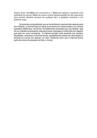 acesso entre 100 Mbit/s em movimento e 1 Gbit/s em repouso, mantendo uma
qualidade de serviço (QoS) de ponta a ponta (ponto-a-ponto) de alta segurança
para permitir oferecer serviços de qualquer tipo, a qualquer momento e em
qualquer lugar.
De grandes computadores que se encontravam operacionais apenas para
fins militares, a internet hoje em dia já se encontra em nossos bolsos, em nossos
aparelhos telefônicos. Se tornou mundialmente necessária por nos facilitar, seja
em um trabalho empresarial, seja para trocar mensagens multimídia com alguém
que está em outro continente. A Internet também está presente nas escolas,
faculdades, empresas e diversos locais, possibilitando acesso às informações e
notícias do mundo em apenas um click. Podemos dizer que a internet tomou
parte dos lares de pessoas de todo o mundo.
 