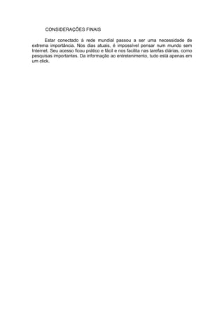 CONSIDERAÇÕES FINAIS
Estar conectado à rede mundial passou a ser uma necessidade de
extrema importância. Nos dias atuais, é impossível pensar num mundo sem
Internet. Seu acesso ficou prático e fácil e nos facilita nas tarefas diárias, como
pesquisas importantes. Da informação ao entretenimento, tudo está apenas em
um click.
 