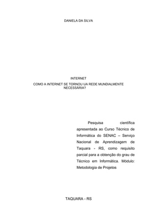 DANIELA DA SILVA
INTERNET
COMO A INTERNET SE TORNOU UA REDE MUNDIALMENTE
NECESSÁRIA?
Pesquisa científica
apresentada ao Curso Técnico de
Informática do SENAC – Serviço
Nacional de Aprendizagem de
Taquara - RS, como requisito
parcial para a obtenção do grau de
Técnico em Informática. Módulo:
Metodologia de Projetos
TAQUARA - RS
 