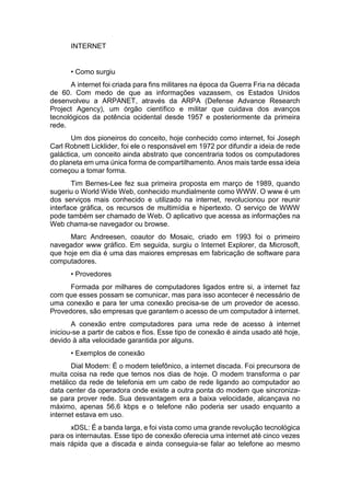 INTERNET
• Como surgiu
A internet foi criada para fins militares na época da Guerra Fria na década
de 60. Com medo de que as informações vazassem, os Estados Unidos
desenvolveu a ARPANET, através da ARPA (Defense Advance Research
Project Agency), um órgão científico e militar que cuidava dos avanços
tecnológicos da potência ocidental desde 1957 e posteriormente da primeira
rede.
Um dos pioneiros do conceito, hoje conhecido como internet, foi Joseph
Carl Robnett Licklider, foi ele o responsável em 1972 por difundir a ideia de rede
galáctica, um conceito ainda abstrato que concentraria todos os computadores
do planeta em uma única forma de compartilhamento. Anos mais tarde essa ideia
começou a tomar forma.
Tim Bernes-Lee fez sua primeira proposta em março de 1989, quando
sugeriu o World Wide Web, conhecido mundialmente como WWW. O www é um
dos serviços mais conhecido e utilizado na internet, revolucionou por reunir
interface gráfica, os recursos de multimídia e hipertexto. O serviço de WWW
pode também ser chamado de Web. O aplicativo que acessa as informações na
Web chama-se navegador ou browse.
Marc Andreesen, coautor do Mosaic, criado em 1993 foi o primeiro
navegador www gráfico. Em seguida, surgiu o Internet Explorer, da Microsoft,
que hoje em dia é uma das maiores empresas em fabricação de software para
computadores.
• Provedores
Formada por milhares de computadores ligados entre si, a internet faz
com que esses possam se comunicar, mas para isso acontecer é necessário de
uma conexão e para ter uma conexão precisa-se de um provedor de acesso.
Provedores, são empresas que garantem o acesso de um computador à internet.
A conexão entre computadores para uma rede de acesso à internet
iniciou-se a partir de cabos e fios. Esse tipo de conexão é ainda usado até hoje,
devido à alta velocidade garantida por alguns.
• Exemplos de conexão
Dial Modem: É o modem telefônico, a internet discada. Foi precursora de
muita coisa na rede que temos nos dias de hoje. O modem transforma o par
metálico da rede de telefonia em um cabo de rede ligando ao computador ao
data center da operadora onde existe a outra ponta do modem que sincroniza-
se para prover rede. Sua desvantagem era a baixa velocidade, alcançava no
máximo, apenas 56,6 kbps e o telefone não poderia ser usado enquanto a
internet estava em uso.
xDSL: É a banda larga, e foi vista como uma grande revolução tecnológica
para os internautas. Esse tipo de conexão oferecia uma internet até cinco vezes
mais rápida que a discada e ainda conseguia-se falar ao telefone ao mesmo
 