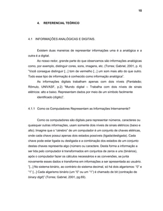 10
4. REFERENCIAL TEÓRICO
4.1 INFORMAÇÕES ANALÓGICAS E DIGITAIS.
Existem duas maneiras de representar informações uma é a analógica e a
outra é a digital.
Ao nosso redor, grande parte do que observamos são informações analógicas
como, por exemplo, distinguir cores, sons, imagens, etc. (Torres; Gabriel, 2001, p. 4)
”Você consegue distinguir [...] tom de vermelho [...] um som mais alto do que outro.
Todo esse tipo de informação é conhecido como informação analógica”.
As informações digitais trabalham apenas com dois níveis (Pantaleão;
Rômulo, UNIVASF, p.2) “Mundo digital – Trabalha com dois níveis de sinais
elétricos: alto e baixo. Representam dados por meio de um símbolo facilmente
identificado (dígito)”.
4.1.1 Como os Computadores Representam as Informações Internamente?
Como os computadores são digitais para representar números, caracteres ou
quaisquer outras informações, usam somente dois níveis de sinais elétricos (baixo e
alto). Imagine que o “cérebro” de um computador é um conjunto de chaves elétricas,
onde cada chave possui apenas dois estados possíveis (ligada/desligada). Cada
chave pode estar ligada ou desligada e a combinação dos estados de um conjunto
destas chaves representa algo (número ou caractere. Desta forma a informação a
ser lida pelo computador é transformados em conjuntos de zeros e uns (binários),
após o computador fazer os cálculos necessários e as conversões, se junta
novamente esses dados e transforma em informações a ser apresentada ao usuário.
”[...] No sistema binário, ao contrário do sistema decimal, só há dois algarismos: “0” e
“1” [...] Cada algarismo binário (um “0” ou um “1”) é chamado de bit (contração de
binary digit)” (Torres; Gabriel, 2001, pg.69).
 