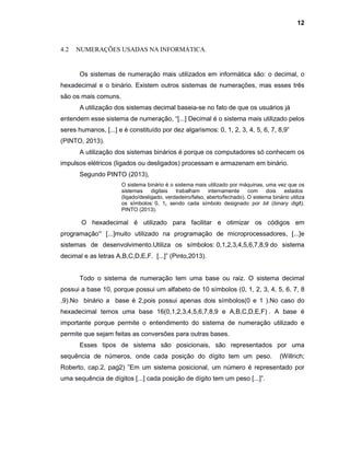 12
4.2 NUMERAÇÕES USADAS NA INFORMÁTICA.
Os sistemas de numeração mais utilizados em informática são: o decimal, o
hexadecimal e o binário. Existem outros sistemas de numerações, mas esses três
são os mais comuns.
A utilização dos sistemas decimal baseia-se no fato de que os usuários já
entendem esse sistema de numeração, “[...] Decimal é o sistema mais utilizado pelos
seres humanos, [...] e é constituído por dez algarismos: 0, 1, 2, 3, 4, 5, 6, 7, 8,9”
(PINTO, 2013).
A utilização dos sistemas binários é porque os computadores só conhecem os
impulsos elétricos (ligados ou desligados) processam e armazenam em binário.
Segundo PINTO (2013),
O sistema binário é o sistema mais utilizado por máquinas, uma vez que os
sistemas digitais trabalham internamente com dois estados
(ligado/desligado, verdadeiro/falso, aberto/fechado). O sistema binário utiliza
os símbolos: 0, 1, sendo cada símbolo designado por bit (binary digit).
PINTO (2013).
O hexadecimal é utilizado para facilitar e otimizar os códigos em
programação” [...]muito utilizado na programação de microprocessadores, [...]e
sistemas de desenvolvimento.Utiliza os símbolos: 0,1,2,3,4,5,6,7,8,9 do sistema
decimal e as letras A,B,C,D,E,F. [...]” (Pinto,2013).
Todo o sistema de numeração tem uma base ou raiz. O sistema decimal
possui a base 10, porque possui um alfabeto de 10 símbolos (0, 1, 2, 3, 4, 5, 6, 7, 8
,9).No binário a base é 2,pois possui apenas dois símbolos(0 e 1 ).No caso do
hexadecimal temos uma base 16(0,1,2,3,4,5,6,7,8,9 e A,B,C,D,E,F) . A base é
importante porque permite o entendimento do sistema de numeração utilizado e
permite que sejam feitas as conversões para outras bases.
Esses tipos de sistema são posicionais, são representados por uma
sequência de números, onde cada posição do dígito tem um peso. (Willrich;
Roberto, cap.2, pag2) ”Em um sistema posicional, um número é representado por
uma sequência de dígitos [...] cada posição de dígito tem um peso [...]”.
 