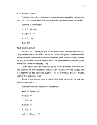 13
4.2.1 Sistema Decimal.
O sistema decimal é o sistema de numeração mais conhecido e utilizados por
nós. Utiliza uma base de 10 dígitos para representar os valores quando necessário.
Exemplo: o número 614:
6 x 102
(100) = 600
1 x 101
(10) = 10
4 x 100
(1) = 4
Total: 614
4.2.2 Sistema Binário.
No inicio da computação, era difícil trabalhar com sistemas decimais, pois
computadores são circuitos elétricos e para poderem distinguir os números decimais
necessitariam de dez valores de tensões diferentes, o que o tornaria sujeito a falhas.
Foi aí que se decidiu utilizar o sistema binário em sistemas computacionais, por ter
apenas dois valores de tensões (0 e 1).
Quem sugeriu o uso da numeração binário foi Von Neumann, proporcionando
uma economia no tempo gasto nos cálculos. “Von Neumann, em uma analogia com
o comportamento dos neurônios, sugere o uso da numeração binária.” (Borges;
Gabriel; Silva, capitulo3, pg.2).
Como já dito anteriormente o valor binário utiliza como base ou raiz dois
dígitos os valores 0 e 1.
Exemplo de binários e conversão em decimal:
Valor em Binário: 1011
1 x 23
(8) = 8
0 x 22
(4) = 0
1 x 21
(2) = 2
1 x 20
(1) = 1
Valor em Decimal = 11
 