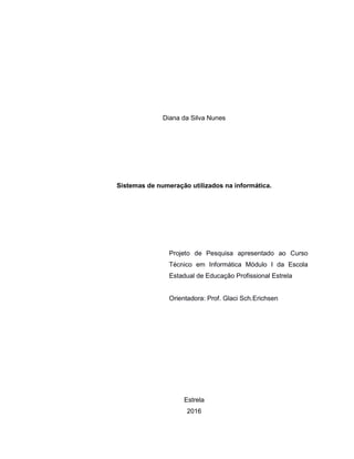 2
Diana da Silva Nunes
Sistemas de numeração utilizados na informática.
Projeto de Pesquisa apresentado ao Curso
Técnico em Informática Módulo I da Escola
Estadual de Educação Profissional Estrela
Orientadora: Prof. Glaci Sch.Erichsen
Estrela
2016
 