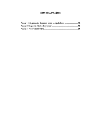 4
LISTA DE ILUSTRAÇÕES
Figura 1- interpretação de dados pelos computadores ............................11
Figura 2- Esquema elétrico Conversor .......................................................18
Figura 3 – Conversor Binário.......................................................................21
 