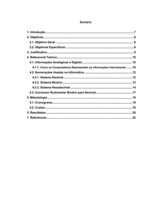 6
Sumário
1. Introdução..............................................................................................................7
2. Objetivos................................................................................................................8
2.1. Objetivo Geral..................................................................................................8
2.2. Objetivos Específicos.....................................................................................8
3. Justificativa............................................................................................................9
4. Referencial Teórico .............................................................................................10
4.1. Informações Analógicas e Digitais..............................................................10
4.1.1. Como os Computadores Representam as informações internamente .......10
4.2. Numerações Usadas na Informática ...........................................................12
4.2.1. Sistema Decimal .....................................................................................12
4.2.2. Sistema Binário.......................................................................................13
4.2.3. Sistema Hexadecimal .............................................................................14
4.3. Conversor Rudimentar Binário para Decimal.............................................17
5. Metodologia .........................................................................................................19
5.1. Cronograma...................................................................................................19
5.2. Custos............................................................................................................19
5. Resultados...........................................................................................................20
7. Referências..........................................................................................................22
 