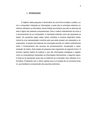 7
1. INTRODUÇÃO
O objetivo desta pesquisa é demonstrar de uma forma simples e prática, co-
mo o computador interpreta as informações e quais são os principais sistemas nu-
méricos utilizados na informática, dando ênfase aos binários que são os alicerces de
toda a lógica dos sistemas computacionais. Para o melhor entendimento de como é
o funcionamento de um computador, é importante entender como ele representa os
dados. Os caracteres sejam estes: letras, símbolos e números dependem direta-
mente de uma representação numérica para que estes possam ser acessados e ar-
mazenados. O estudo dos sistemas de numeração permite um melhor entendimento
sobre o funcionamento dos recursos de armazenamento, recuperação e repre-
sentação de dados. Este projeto de pesquisa esta organizado da seguinte forma: O
primeiro capítulo tratará de explicar o que são informações analógicas e digitais;
como os computadores interpretam as informações internamente, o segundo capítu-
lo trata se de apresentar quais são os sistemas de numeração mais utilizada na in-
formática. Finalizando com o último capítulo que é um projeto de um conversor biná-
rio, que facilitará a compreensão dos assuntos anteriores.
 