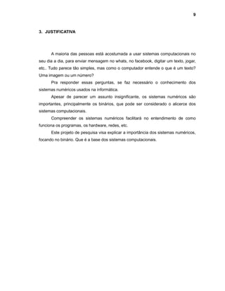 9
3. JUSTIFICATIVA
A maioria das pessoas está acostumada a usar sistemas computacionais no
seu dia a dia, para enviar mensagem no whats, no facebook, digitar um texto, jogar,
etc.. Tudo parece tão simples, mas como o computador entende o que é um texto?
Uma imagem ou um número?
Pra responder essas perguntas, se faz necessário o conhecimento dos
sistemas numéricos usados na informática.
Apesar de parecer um assunto insignificante, os sistemas numéricos são
importantes, principalmente os binários, que pode ser considerado o alicerce dos
sistemas computacionais.
Compreender os sistemas numéricos facilitará no entendimento de como
funciona os programas, os hardware, redes, etc.
Este projeto de pesquisa visa explicar a importância dos sistemas numéricos,
focando no binário. Que é a base dos sistemas computacionais.
 