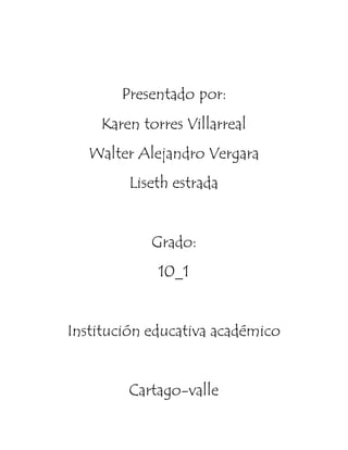 Presentado por:
Karen torres Villarreal
Walter Alejandro Vergara
Liseth estrada
Grado:
10_1
Institución educativa académico
Cartago-valle
 