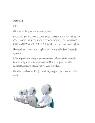 Actividad
3.1.1.
¿Qué es un help desk (mesa de ayuda)?
R/COMO SU NOMBRE LO INDICA (MESA DE AYUDA) ES UN
CONJUNTO DE RECURSOS TECNOLOGICOS Y HUMANOS,
QUE AYUDA A SOLUCIONAR incidentes de manera completa.
¿Por qué es importante la aplicación de un help desk (mesa de
ayuda)?
R/es importante porque generalmente , el propósito de mda
(mesa de ayuda) es solucionar problemas o para orientar
computadoras equipos electrónicos o software.
¡Escriba una frase o dibuje una imagen que represente un help
desk!