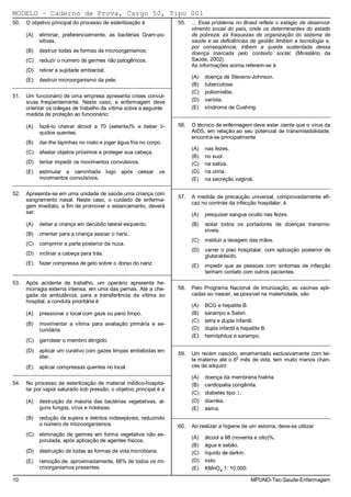 MODELO − Caderno de Prova, Cargo 50, Tipo 001
50.   O objetivo principal do processo de esterilização é              55.   ... Esse problema no Brasil reflete o estágio de desenvol-
                                                                             vimento social do país, onde os determinantes do estado
      (A)   eliminar, preferencialmente, as bactérias Gram-po-               de pobreza, as fraquezas de organização do sistema de
            sitivas.                                                         saúde e as deficiências de gestão limitam a tecnologia e,
                                                                             por conseqüência, inibem a queda sustentada dessa
      (B)   destruir todas as formas de microorganismos.                     doença marcada pelo contexto social. (Ministério da
      (C)   reduzir o número de germes não patogênicos.                      Saúde, 2002)
                                                                             As informações acima referem-se à
      (D)   retirar a sujidade ambiental.
                                                                             (A)   doença de Stevens-Johnson.
      (E)   destruir microorganismo da pele.
_________________________________________________________                    (B)   tuberculose.
                                                                             (C)   poliomielite.
51.   Um funcionário de uma empresa apresenta crises convul-
      sivas freqüentemente. Neste caso, a enfermagem deve                    (D)   varíola.
      orientar os colegas de trabalho da vítima sobre a seguinte             (E)   síndrome de Cushing.
      medida de proteção ao funcionário:                             _________________________________________________________

      (A)   fazê-lo cheirar álcool a 70 (setenta)% e beber lí-         56.   O técnico de enfermagem deve estar ciente que o vírus da
            quidos quentes.                                                  AIDS, em relação ao seu potencial de transmissibilidade,
                                                                             encontra-se principalmente
      (B)   dar-lhe tapinhas no rosto e jogar água fria no corpo.
                                                                             (A)   nas fezes.
      (C)   afastar objetos próximos e proteger sua cabeça.
                                                                             (B)   no suor.
      (D)   tentar impedir os movimentos convulsivos.                        (C)   na saliva.
      (E)   estimular a caminhada logo após cessar              os           (D)   na urina.
            movimentos convulsivos.                                          (E)   na secreção vaginal.
_________________________________________________________
                                                         _________________________________________________________
52.   Apresenta-se em uma unidade de saúde uma criança com
                                                                       57.   A medida de precaução universal, comprovadamente efi-
      sangramento nasal. Neste caso, o cuidado de enferma-
                                                                             caz no controle da infecção hospitalar, é
      gem imediato, a fim de promover o estancamento, deverá
      ser:                                                                   (A)   pesquisar sangue oculto nas fezes.
      (A)   deitar a criança em decúbito lateral esquerdo.                   (B)   isolar todos os portadores de doenças transmis-
                                                                                   síveis.
      (B)   orientar para a criança assoar o nariz.
                                                                             (C)   instituir a lavagem das mãos.
      (C)   comprimir a parte posterior da nuca.
                                                                             (D)   varrer o piso hospitalar, com aplicação posterior de
      (D)   inclinar a cabeça para trás.                                           glutaraldeído.
      (E)   fazer compressa de gelo sobre o dorso do nariz.                  (E)   impedir que as pessoas com sintomas de infecção
_________________________________________________________            tenham contato com outros pacientes.
                                                         _________________________________________________________
53.   Após acidente de trabalho, um operário apresenta he-
      morragia externa intensa, em uma das pernas. Até a che-          58.   Pelo Programa Nacional de Imunização, as vacinas apli-
      gada da ambulância, para a transferência da vítima ao                  cadas ao nascer, se possível na maternidade, são
      hospital, a conduta prioritária é
                                                                             (A)   BCG e hepatite B.
      (A)   pressionar o local com gaze ou pano limpo.                       (B)   sarampo e Sabin.
                                                                             (C)   tetra e dupla infantil.
      (B)   movimentar a vítima para avaliação primária e se-
            cundária.                                                        (D)   dupla infantil e hepatite B.
                                                                             (E)   hemóphilus e sarampo.
      (C)   garrotear o membro atingido.
                                                                     _________________________________________________________
      (D)   aplicar um curativo com gazes limpas embebidas em
                                                                       59.   Um recém nascido, amamentado exclusivamente com lei-
            éter.
                                                                             te materno até o 6o mês de vida, tem muito menos chan-
      (E)   aplicar compressas quentes no local.                             ces de adquirir
_________________________________________________________
                                                                             (A)   doença da membrana hialina.
54.   No processo de esterilização de material médico-hospita-               (B)   cardiopatia congênita.
      lar por vapor saturado sob pressão, o objetivo principal é a
                                                                             (C)   diabetes tipo I.
      (A)   destruição da maioria das bactérias vegetativas, al-             (D)   diarréia.
            guns fungos, vírus e rickésias.                                  (E)   asma.
      (B)   redução de sujeira e detritos indesejáveis, reduzindo    _________________________________________________________
            o número de microorganismos.                               60.   Ao realizar a higiene de um estoma, deve-se utilizar
      (C)   eliminação de germes em forma vegetativa não es-
                                                                             (A)   álcool a 98 (noventa e oito)%.
            porulada, após aplicação de agentes físicos.
                                                                             (B)   água e sabão.
      (D)   destruição de todas as formas de vida microbiana.                (C)   líquido de darkin.
      (E)   remoção de, aproximadamente, 68% de todos os mi-                 (D)   iodo.
            croorganismos presentes.                                         (E)   KMnO4 1: 10.000.

10                                                                                                      MPUND-Tec-Saude-Enfermagem
 