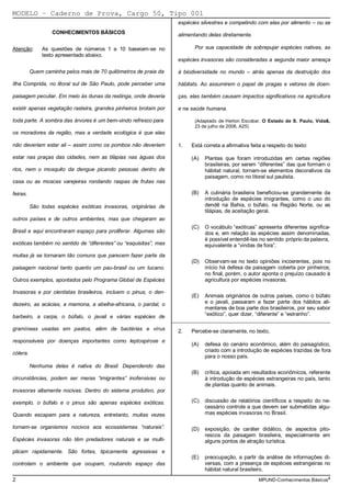 MODELO − Caderno de Prova, Cargo 50, Tipo 001
                                                                    espécies silvestres e competindo com elas por alimento – ou se
                  CONHECIMENTOS BÁSICOS                             alimentando delas diretamente.

Atenção:      As questões de números 1 a 10 baseiam-se no                 Por sua capacidade de sobrepujar espécies nativas, as
              texto apresentado abaixo.
                                                                    espécies invasoras são consideradas a segunda maior ameaça

          Quem caminha pelos mais de 70 quilômetros de praia da     à biodiversidade no mundo – atrás apenas da destruição dos

Ilha Comprida, no litoral sul de São Paulo, pode perceber uma       hábitats. Ao assumirem o papel de pragas e vetores de doen-

paisagem peculiar. Em meio às dunas da restinga, onde deveria       ças, elas também causam impactos significativos na agricultura

existir apenas vegetação rasteira, grandes pinheiros brotam por     e na saúde humana.

toda parte. A sombra das árvores é um bem-vindo refresco para             (Adaptado de Herton Escobar. O Estado de S. Paulo, Vida&,
                                                                          23 de julho de 2006, A25)
os moradores da região, mas a verdade ecológica é que elas

não deveriam estar ali – assim como os pombos não deveriam          1.   Está correta a afirmativa feita a respeito do texto:

estar nas praças das cidades, nem as tilápias nas águas dos              (A)   Plantas que foram introduzidas em certas regiões
                                                                               brasileiras, por serem “diferentes” das que formam o
rios, nem o mosquito da dengue picando pessoas dentro de                       hábitat natural, tornam-se elementos decorativos da
                                                                               paisagem, como no litoral sul paulista.
casa ou as moscas varejeiras rondando raspas de frutas nas

feiras.                                                                  (B)   A culinária brasileira beneficiou-se grandemente da
                                                                               introdução de espécies imigrantes, como o uso do
          São todas espécies exóticas invasoras, originárias de                dendê na Bahia, o búfalo, na Região Norte, ou as
                                                                               tilápias, de aceitação geral.
outros países e de outros ambientes, mas que chegaram ao
                                                                         (C)   O vocábulo “exóticas” apresenta diferentes significa-
Brasil e aqui encontraram espaço para proliferar. Algumas são                  dos e, em relação às espécies assim denominadas,
                                                                               é possível entendê-las no sentido próprio da palavra,
exóticas também no sentido de “diferentes” ou “esquisitas”, mas                equivalente a “vindas de fora”.
muitas já se tornaram tão comuns que parecem fazer parte da
                                                                         (D)   Observam-se no texto opiniões incoerentes, pois no
paisagem nacional tanto quanto um pau-brasil ou um tucano.                     início há defesa da paisagem coberta por pinheiros;
                                                                               no final, porém, o autor aponta o prejuízo causado à
Outros exemplos, apontados pelo Programa Global de Espécies                    agricultura por espécies invasoras.

Invasoras e por cientistas brasileiros, incluem o pinus, o den-
                                                                         (E)   Animais originários de outros países, como o búfalo
dezeiro, as acácias, a mamona, a abelha-africana, o pardal, o                  e o javali, passaram a fazer parte dos hábitos ali-
                                                                               mentares de boa parte dos brasileiros, por seu sabor
barbeiro, a carpa, o búfalo, o javali e várias espécies de                     “exótico”, quer dizer, “diferente” e “estranho”.
                                                                  _________________________________________________________
gramíneas usadas em pastos, além de bactérias e vírus               2.   Percebe-se claramente, no texto,
responsáveis por doenças importantes como leptospirose e
                                                                         (A)   defesa do cenário econômico, além do paisagístico,
                                                                               criado com a introdução de espécies trazidas de fora
cólera.
                                                                               para o nosso país.
          Nenhuma delas é nativa do Brasil. Dependendo das
                                                                         (B)   crítica, apoiada em resultados econômicos, referente
circunstâncias, podem ser meras “imigrantes” inofensivas ou                    à introdução de espécies estrangeiras no país, tanto
                                                                               de plantas quanto de animais.
invasoras altamente nocivas. Dentro do sistema produtivo, por

exemplo, o búfalo e o pinus são apenas espécies exóticas.                (C)   discussão de relatórios científicos a respeito do ne-
                                                                               cessário controle a que devem ser submetidas algu-
Quando escapam para a natureza, entretanto, muitas vezes                       mas espécies invasoras no Brasil.

tornam-se organismos nocivos aos ecossistemas “naturais”.                (D)   exposição, de caráter didático, de aspectos pito-
                                                                               rescos da paisagem brasileira, especialmente em
Espécies invasoras não têm predadores naturais e se multi-                     alguns pontos de atração turística.
plicam rapidamente. São fortes, tipicamente agressivas e
                                                                         (E)   preocupação, a partir da análise de informações di-
controlam o ambiente que ocupam, roubando espaço das                           versas, com a presença de espécies estrangeiras no
                                                                               hábitat natural brasileiro.
2                                                                                                      MPUND-Conhecimentos Básicos4
 