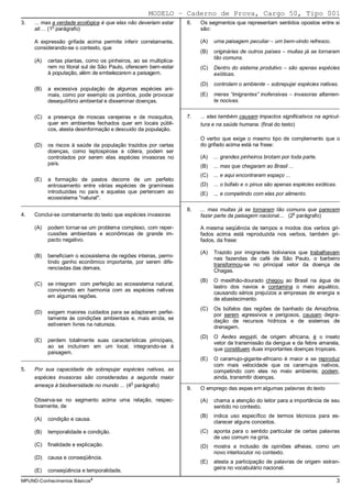 MODELO − Caderno de Prova, Cargo 50, Tipo 001
3.   ... mas a verdade ecológica é que elas não deveriam estar      6.   Os segmentos que representam sentidos opostos entre si
               o
     ali ... (1 parágrafo)                                               são:

     A expressão grifada acima permite inferir corretamente,             (A)   uma paisagem peculiar − um bem-vindo refresco.
     considerando-se o contexto, que
                                                                         (B)   originárias de outros países − muitas já se tornaram
                                                                               tão comuns.
     (A)   certas plantas, como os pinheiros, ao se multiplica-
           rem no litoral sul de São Paulo, oferecem bem-estar           (C)   Dentro do sistema produtivo − são apenas espécies
           à população, além de embelezarem a paisagem.                        exóticas.
                                                                         (D)   controlam o ambiente − sobrepujar espécies nativas.
     (B)   a excessiva população de algumas espécies ani-
           mais, como por exemplo os pombos, pode provocar               (E)   meras “imigrantes” inofensivas − invasoras altamen-
           desequilíbrio ambiental e disseminar doenças.                       te nocivas.
                                                                  _________________________________________________________

     (C)   a presença de moscas varejeiras e de mosquitos,          7.   ... elas também causam impactos significativos na agricul-
           quer em ambientes fechados quer em locais públi-              tura e na saúde humana. (final do texto)
           cos, atesta desinformação e descuido da população.
                                                                         O verbo que exige o mesmo tipo de complemento que o
     (D)   os riscos à saúde da população trazidos por certas            do grifado acima está na frase:
           doenças, como leptospirose e cólera, podem ser
           controlados por serem elas espécies invasoras no              (A)   ... grandes pinheiros brotam por toda parte.
           país.                                                         (B)   ... mas que chegaram ao Brasil ...
                                                                         (C)   ... e aqui encontraram espaço ...
     (E)   a formação de pastos decorre de um perfeito
           entrosamento entre várias espécies de gramíneas               (D)   ... o búfalo e o pinus são apenas espécies exóticas.
           introduzidas no país e aquelas que pertencem ao               (E)   ... e competindo com elas por alimento.
           ecossistema "natural".                        _________________________________________________________
_________________________________________________________
                                                                    8.   ... mas muitas já se tornaram tão comuns que parecem
4.   Conclui-se corretamente do texto que espécies invasoras                                                   o
                                                                         fazer parte da paisagem nacional... (2 parágrafo)

     (A)   podem tornar-se um problema complexo, com reper-              A mesma seqüência de tempos e modos dos verbos gri-
           cussões ambientais e econômicas de grande im-                 fados acima está reproduzida nos verbos, também gri-
           pacto negativo.                                               fados, da frase:

                                                                         (A)   Trazido por imigrantes bolivianos que trabalhavam
     (B)   beneficiam o ecossistema de regiões inteiras, permi-                nas fazendas de café de São Paulo, o barbeiro
           tindo ganho econômico importante, por serem dife-                   transformou-se no principal vetor da doença de
           renciadas das demais.                                               Chagas.
                                                                         (B)   O mexilhão-dourado chegou ao Brasil na água de
     (C)   se integram com perfeição ao ecossistema natural,
                                                                               lastro dos navios e contamina o meio aquático,
           convivendo em harmonia com as espécies nativas
                                                                               causando sérios prejuízos a empresas de energia e
           em algumas regiões.
                                                                               de abastecimento.
                                                                         (C)   Os búfalos das regiões de banhado da Amazônia,
     (D)   exigem maiores cuidados para se adaptarem perfei-                   por serem agressivos e perigosos, causam degra-
           tamente às condições ambientais e, mais ainda, se                   dação de recursos hídricos e de sistemas de
           estiverem livres na natureza.                                       drenagem.
                                                                         (D)   O Aedes aegypti, de origem africana, é o inseto
     (E)   perdem totalmente suas características principais,                  vetor da transmissão da dengue e da febre amarela,
           ao se incluírem em um local, integrando-se à                        que constituem duas importantes doenças tropicais.
           paisagem.
_________________________________________________________                (E)   O caramujo-gigante-africano é maior e se reproduz
                                                                               com mais velocidade que os caramujos nativos,
5.   Por sua capacidade de sobrepujar espécies nativas, as                     competindo com eles no meio ambiente; podem,
     espécies invasoras são consideradas a segunda maior                       ainda, transmitir doenças.
                                                                  _________________________________________________________
     ameaça à biodiversidade no mundo ... (4o parágrafo)
                                                                    9.   O emprego das aspas em algumas palavras do texto

     Observa-se no segmento acima uma relação, respec-                   (A)   chama a atenção do leitor para a importância de seu
     tivamente, de                                                             sentido no contexto.
                                                                         (B)   indica uso específico de termos técnicos para es-
     (A)   condição e causa.
                                                                               clarecer alguns conceitos.
     (B)   temporalidade e condição.                                     (C)   aponta para o sentido particular de certas palavras
                                                                               de uso comum na gíria.
     (C)   finalidade e explicação.                                      (D)   mostra a inclusão de opiniões alheias, como um
                                                                               novo interlocutor no contexto.
     (D)   causa e conseqüência.
                                                                         (E)   atesta a participação de palavras de origem estran-
     (E)   conseqüência e temporalidade.                                       geira no vocabulário nacional.

MPUND-Conhecimentos Básicos4                                                                                                      3
 