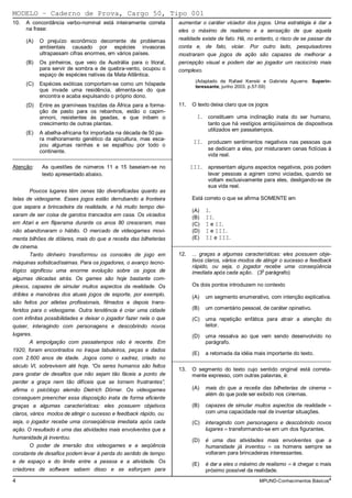 MODELO − Caderno de Prova, Cargo 50, Tipo 001
10.   A concordância verbo-nominal está inteiramente correta         aumentar o caráter viciador dos jogos. Uma estratégia é dar a
      na frase:                                                      eles o máximo de realismo e a sensação de que aquela
      (A)   O prejuízo econômico decorrente de problemas             realidade existe de fato. Há, no entanto, o risco de se passar da
            ambientais causado por espécies invasoras                conta e, de fato, viciar. Por outro lado, pesquisadores
            ultrapassam cifras enormes, em vários países.            mostraram que jogos de ação são capazes de melhorar a
      (B)   Os pinheiros, que veio da Austrália para o litoral,      percepção visual e podem dar ao jogador um raciocínio mais
            para servir de sombra e de quebra-vento, ocupou o        complexo.
            espaço de espécies nativas da Mata Atlântica.
                                                                            (Adaptado de Rafael Kenski e Gabriela Aguerre. Superin-
      (C)   Espécies exóticas comportam-se como um hóspede                  teressante, junho 2003. p.57-59)
            que invade uma residência, alimenta-se do que
            encontra e acaba expulsando o próprio dono.
      (D)   Entre as gramíneas trazidas da África para a forma-      11.   O texto deixa claro que os jogos
            ção de pasto para os rebanhos, estão o capim-
            annoni, resistentes às geadas, e que inibem o                    I.    constituem uma inclinação inata do ser humano,
            crescimento de outras plantas.                                         tanto que há vestígios antiqüíssimos de dispositivos
                                                                                   utilizados em passatempos.
      (E)   A abelha-africana foi importada na década de 50 pa-
            ra melhoramento genético da apicultura, mas esca-
                                                                            II.    produzem sentimentos negativos nas pessoas que
            pou algumas rainhas e se espalhou por todo o
            continente.                                                            se dedicam a eles, por misturarem cenas fictícias à
_________________________________________________________                          vida real.

Atenção:     As questões de números 11 a 15 baseiam-se no                  III.    apresentam alguns aspectos negativos, pois podem
             texto apresentado abaixo.                                             levar pessoas a agirem como viciadas, quando se
                                                                                   voltam exclusivamente para eles, desligando-se de
                                                                                   sua vida real.
       Poucos lugares têm cenas tão diversificadas quanto as
telas de videogame. Esses jogos estão derrubando a fronteira               Está correto o que se afirma SOMENTE em
que separa a brincadeira da realidade, e há muito tempo dei-
                                                                           (A)    I.
xaram de ser coisa de garotos trancados em casa. Os viciados               (B)    II.
em Atari e em fliperama durante os anos 80 cresceram, mas                  (C)    I e II.
não abandonaram o hábito. O mercado de videogames movi-                    (D)    I e III.
menta bilhões de dólares, mais do que a receita das bilheterias            (E)    II e III.
                                                                   _________________________________________________________
de cinema.
        Tanto dinheiro transformou os consoles de jogo em            12.   ... graças a algumas características: eles possuem obje-
máquinas sofisticadíssimas. Para os jogadores, o avanço tecno-             tivos claros, vários modos de atingir o sucesso e feedback
                                                                           rápido, ou seja, o jogador recebe uma conseqüência
lógico significou uma enorme evolução sobre os jogos de                                                 o
                                                                           imediata após cada ação. (3 parágrafo)
algumas décadas atrás. Os games são hoje bastante com-
plexos, capazes de simular muitos aspectos da realidade. Os                Os dois pontos introduzem no contexto
dribles e manobras dos atuais jogos de esporte, por exemplo,               (A)    um segmento enumerativo, com intenção explicativa.
são feitos por atletas profissionais, filmados e depois trans-
feridos para o videogame. Outra tendência é criar uma cidade               (B)    um comentário pessoal, de caráter opinativo.
com infinitas possibilidades e deixar o jogador fazer nela o que           (C)    uma repetição enfática para atrair a atenção do
quiser, interagindo com personagens e descobrindo novos                           leitor.
lugares.                                                                   (D)    uma ressalva ao que vem sendo desenvolvido no
        A empolgação com passatempos não é recente. Em                            parágrafo.
1920, foram encontrados no Iraque tabuleiros, peças e dados
                                                                           (E)    a retomada da idéia mais importante do texto.
com 2.600 anos de idade. Jogos como o xadrez, criado no            _________________________________________________________
século VI, sobrevivem até hoje. “Os seres humanos são feitos
                                                                     13.   O segmento do texto cujo sentido original está correta-
para gostar de desafios que não sejam tão fáceis a ponto de                mente expresso, com outras palavras, é:
perder a graça nem tão difíceis que se tornem frustrantes”,
afirma o psicólogo alemão Dietrich Dörner. Os videogames                   (A)    mais do que a receita das bilheterias de cinema =
                                                                                  além do que pode ser exibido nos cinemas.
conseguem preencher essa disposição inata de forma eficiente
graças a algumas características: eles possuem objetivos                   (B)    capazes de simular muitos aspectos da realidade =
claros, vários modos de atingir o sucesso e feedback rápido, ou                   com uma capacidade real de inventar situações.
seja, o jogador recebe uma conseqüência imediata após cada                 (C)    interagindo com personagens e descobrindo novos
ação. O resultado é uma das atividades mais envolventes que a                     lugares = transformando-se em um dos figurantes.
humanidade já inventou.                                                    (D)    é uma das atividades mais envolventes que a
        O poder de imersão dos videogames e a seqüência                           humanidade já inventou = os homens sempre se
constante de desafios podem levar à perda do sentido de tempo                     voltaram para brincadeiras interessantes.
e de espaço e do limite entre a pessoa e a atividade. Os                   (E)    é dar a eles o máximo de realismo = é chegar o mais
criadores de software sabem disso e se esforçam para                              próximo possível da realidade.
4                                                                                                       MPUND-Conhecimentos Básicos4
 