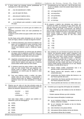MODELO − Caderno de Prova, Cargo 50, Tipo 001
14.   A forma verbal cujo emprego denota possibilidade de               17.   Considerando que, em certo ano, o dia 23 de junho ocor-
      realização de um fato está na frase:                                    reu em um sábado, o dia 22 de outubro desse mesmo ano
                                                                              ocorreu em
      (A)   ... mas não abandonaram o hábito .
                                                                              (A)   uma segunda-feira.
      (B)   ... que não sejam tão fáceis...                                   (B)   uma terça-feira.

      (C)   ... eles possuem objetivos claros...                              (C)   uma quinta-feira.
                                                                              (D)   um sábado.
      (D)   ... que a humanidade já inventou.
                                                                              (E)   um domingo.
      (E)   ... e se esforçam para aumentar o caráter viciador        _________________________________________________________
            dos jogos.                                                  18. Ao preparar o relatório das atividades que realizou em
_________________________________________________________
                                                                            novembro de 2006, um motorista viu que, nesse mês, utili-
15.   A internet acrescentou um enorme grau de realismo aos                 zara um único carro para percorrer 1 875 km, a serviço do
      jogos.                                                                Ministério Público da União. Curiosamente, ele observou
      Jogadores consomem horas com esse passatempo no                       que, ao longo de todo esse percurso, havia usado os quatro
      espaço virtual.                                                       pneus e mais o estepe de tal carro e que todos estes cinco
                                                                            pneus haviam rodado a mesma quilometragem. Diante
      A dinâmica social confere aos jogos caráter cada vez mais
                                                                            disso, quantos quilômetros cada um dos cinco pneus
      viciador.
                                                                            percorreu?
      As três frases acima estão articuladas em um único pe-                  (A)    375
      ríodo com lógica, clareza e correção da seguinte maneira:
                                                                              (B)    750
      (A)   A internet acrescentou grau enorme de realismo nos                (C)   1 125
            jogos, com os jogadores os quais consomem horas
            com esse passatempo no seu espaço virtual, for-                   (D)   1 500
            mando uma dinâmica social a conferi-los caráter
                                                                              (E)   1 750
            viciador.
                                                                      _________________________________________________________
      (B)   A internet acrescentou um enorme grau de realismo           19.   Nas prateleiras de uma farmácia há apenas três tipos de
            aos jogos, onde os jogadores consomem horas com                   frascos, nos tamanhos grande, médio e pequeno e nas
            esse passatempo no espaço virtual, que a dinâmica                 cores rosa, branca e azul, não respectivamente. Sabe-se
            social confere-os caráter cada vez mais viciador.                 também que: cada frasco contém somente comprimidos
                                                                              de uma mesma cor – rosa, branca ou azul – , entretanto,
      (C)   Jogadores consomem horas com esse passatempo                      apenas os frascos grandes têm a mesma cor dos com-
            no espaço virtual conferido pela internet, onde acres-            primidos que contêm; nem os frascos médios e nem os
            centou enorme realismo aos jogos que a dinâmica                   comprimidos que eles contêm são azuis; os frascos pe-
            social confere caráter cada vez mais viciador.                    quenos contêm apenas comprimidos na cor rosa. Nessas
                                                                              condições, é correto afirmar que os
      (D)   A dinâmica social dos jogos confere a eles caráter
            cada vez mais viciador, tanto que jogadores con-                  (A)   frascos médios contêm comprimidos rosa e os
            somem horas no espaço virtual da internet, que                          grandes contêm comprimidos brancos.
            acrescentou um enorme grau de realismo a esse                     (B)   frascos brancos têm tamanho médio e contêm
            passatempo.                                                             comprimidos azuis.
      (E)   Com uma dinâmica social a conferir nos jogos                      (C)   comprimidos dos frascos médios são brancos e os
            caráter cada vez mais viciador, e acrescentando a                       dos frascos grandes são azuis.
            internet enorme grau de realismo, consumindo os
                                                                              (D)   comprimidos dos frascos grandes são brancos e os
            jogadores horas com esse passatempo no espaço
                                                                                    dos frascos pequenos são azuis.
            virtual.
_________________________________________________________       (E) frascos grandes são brancos e os médios são azuis.
                                                         _________________________________________________________
16.   Observe que em cada um dos dois primeiros pares de
      palavras abaixo, a palavra da direita foi formada a partir da     20.   Considere que as seguintes afirmações são verdadeiras:
      palavra da esquerda, utilizando-se um mesmo critério.
                                                                              – Todo motorista que não obedece às leis de trânsito é
                  SOLAPAR         –   RASO                                      multado.
                  LORDES          –   SELO
                                                                              – Existem pessoas idôneas que são multadas.
                  CORROBORA –           ?
                                                                              Com base nessas afirmações é verdade que
      Com base nesse critério, a palavra que substitui cor-
      retamente o ponto de interrogação é                                     (A)   se um motorista é idôneo e não obedece às leis de
                                                                                    trânsito, então ele é multado.
      (A)   CORA.
                                                                              (B)   se um motorista não respeita as leis de trânsito,
      (B)   ARCO.                                                                   então ele é idôneo.
      (C)   RABO.                                                             (C)   todo motorista é uma pessoa idônea.
      (D)   COAR.                                                             (D)   toda pessoa idônea obedece às leis de trânsito.
      (E)   ROCA.                                                             (E)   toda pessoa idônea não é multada.
MPUND-Conhecimentos Básicos4                                                                                                           5
 