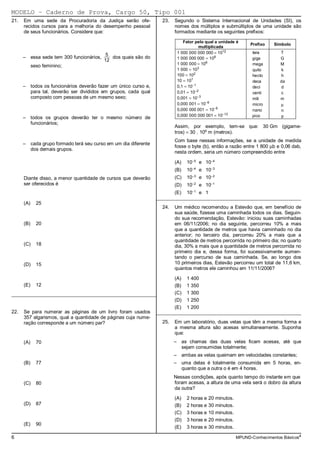 MODELO − Caderno de Prova, Cargo 50, Tipo 001
21.   Em uma sede da Procuradoria da Justiça serão ofe-           23.   Segundo o Sistema Internacional de Unidades (SI), os
      recidos cursos para a melhoria do desempenho pessoal              nomes dos múltiplos e submúltiplos de uma unidade são
      de seus funcionários. Considere que:                              formados mediante os seguintes prefixos:

                                                                            Fator pelo qual a unidade é
                                                                                                              Prefixo   Símbolo
                                                                                    multiplicada
                                           5                             1 000 000 000 000 = 1012              tera       T
      – essa sede tem 300 funcionários,      dos quais são do            1 000 000 000 = 109                   giga       G
                                          12
                                                                         1 000 000 = 106                       mega       M
            sexo feminino;
                                                                         1 000 = 103                           quilo       k
                                                                         100 = 102                             hecto      h
                                                                         10 = 101                              deca       da
      – todos os funcionários deverão fazer um único curso e,            0,1 = 10−1                            deci       d
        para tal, deverão ser divididos em grupos, cada qual             0,01 = 10−2                           centi      c
        composto com pessoas de um mesmo sexo;                           0,001 = 10−3                          mili       m
                                                                         0,000 001 = 10−6                      micro      µ
                                                                         0,000 000 001 = 10−9                  nano       n
                                                                         0,000 000 000 001 = 10−12             pico       p
      – todos os grupos deverão ter o mesmo número de
        funcionários;
                                                                        Assim, por exemplo, tem-se que: 30 Gm (gigame-
                                                                        tros) = 30 . 109 m (metros).
                                                                        Com base nessas informações, se a unidade de medida
      – cada grupo formado terá seu curso em um dia diferente
                                                                        fosse o byte (b), então a razão entre 1 800 µb e 0,06 dab,
        dos demais grupos.
                                                                        nesta ordem, seria um número compreendido entre

                                                                        (A)   10−5 e 10−4
                                                                        (B)   10−4 e 10−3
      Diante disso, a menor quantidade de cursos que deverão            (C)   10−3 e 10−2
      ser oferecidos é                                                  (D)   10−2 e 10−1
                                                                        (E)   10−1 e 1
                                                                _________________________________________________________
      (A)     25
                                                                  24.   Um médico recomendou a Estevão que, em benefício de
                                                                        sua saúde, fizesse uma caminhada todos os dias. Seguin-
                                                                        do sua recomendação, Estevão: iniciou suas caminhadas
      (B)     20                                                        em 06/11/2006; no dia seguinte, percorreu 10% a mais
                                                                        que a quantidade de metros que havia caminhado no dia
                                                                        anterior; no terceiro dia, percorreu 20% a mais que a
                                                                        quantidade de metros percorrida no primeiro dia; no quarto
      (C)     18                                                        dia, 30% a mais que a quantidade de metros percorrida no
                                                                        primeiro dia e, dessa forma, foi sucessivamente aumen-
                                                                        tando o percurso de sua caminhada. Se, ao longo dos
      (D)     15                                                        10 primeiros dias, Estevão percorreu um total de 11,6 km,
                                                                        quantos metros ele caminhou em 11/11/2006?

                                                                        (A)   1 400
      (E)     12                                                        (B)   1 350
_________________________________________________________               (C)   1 300
                                                                        (D)   1 250
                                                                        (E)   1 200
22.   Se para numerar as páginas de um livro foram usados       _________________________________________________________
      357 algarismos, qual a quantidade de páginas cuja nume-
      ração corresponde a um número par?                          25.   Em um laboratório, duas velas que têm a mesma forma e
                                                                        a mesma altura são acesas simultaneamente. Suponha
                                                                        que:
      (A)     70                                                        – as chamas das duas velas ficam acesas, até que
                                                                          sejam consumidas totalmente;
                                                                        – ambas as velas queimam em velocidades constantes;
      (B)     77                                                        – uma delas é totalmente consumida em 5 horas, en-
                                                                          quanto que a outra o é em 4 horas.
                                                                        Nessas condições, após quanto tempo do instante em que
      (C)     80                                                        foram acesas, a altura de uma vela será o dobro da altura
                                                                        da outra?

                                                                        (A)   2 horas e   20 minutos.
      (D)     87                                                        (B)   2 horas e   30 minutos.
                                                                        (C)   3 horas e   10 minutos.
                                                                        (D)   3 horas e   20 minutos.
      (E)     90
                                                                        (E)   3 horas e   30 minutos.

6                                                                                                       MPUND-Conhecimentos Básicos4
 