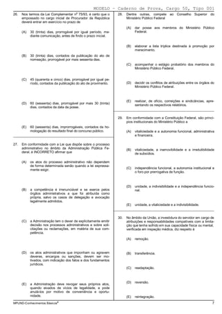 MODELO − Caderno de Prova, Cargo 50, Tipo 001
                                          o
26.   Nos termos da Lei Complementar n 75/93, é certo que o           28.   Dentre outras, compete ao Conselho Superior              do
      empossado no cargo inicial de Procurador da República                 Ministério Público Federal
      deverá entrar em exercício no prazo de
                                                                            (A)   dar posse aos membros do Ministério Público
      (A)   30 (trinta) dias, prorrogável por igual período, me-                  Federal.
            diante comunicação, antes de findo o prazo inicial.


                                                                            (B)   elaborar a lista tríplice destinada à promoção por
                                                                                  merecimento.
      (B)   30 (trinta) dias, contados da publicação do ato de
            nomeação, prorrogável por mais sessenta dias.
                                                                            (C)   acompanhar o estágio probatório dos membros do
                                                                                  Ministério Público Federal.


      (C)   45 (quarenta e cinco) dias, prorrogável por igual pe-
            ríodo, contados da publicação do ato de provimento.             (D)   decidir os conflitos de atribuições entre os órgãos do
                                                                                  Ministério Público Federal.



                                                                            (E)   realizar, de ofício, correições e sindicâncias, apre-
      (D)   60 (sessenta) dias, prorrogável por mais 30 (trinta)
                                                                                  sentando os respectivos relatórios.
            dias, contados da data da posse.
                                                                    _________________________________________________________

                                                                      29.   Em conformidade com a Constituição Federal, são princí-
                                                                            pios institucionais do Ministério Público a
      (E)   60 (sessenta) dias, improrrogáveis, contados da ho-
            mologação do resultado final do concurso público.               (A)   vitaliciedade e a autonomia funcional, administrativa
_________________________________________________________                         e financeira.

27.   Em conformidade com a Lei que dispõe sobre o processo
      administrativo no âmbito da Administração Pública Fe-                 (B)   vitaliciedade, a inamovibilidade e a irredutibilidade
      deral, é INCORRETO afirmar que                                              de subsídios.

      (A)   os atos do processo administrativo não dependem
            de forma determinada senão quando a lei expressa-
                                                                            (C)   independência funcional, a autonomia institucional e
            mente exigir.
                                                                                  o foro por prerrogativa de função.



                                                                            (D)   unidade, a indivisibilidade e a independência funcio-
      (B)   a competência é irrenunciável e se exerce pelos                       nal.
            órgãos administrativos a que foi atribuída como
            própria, salvo os casos de delegação e avocação
            legalmente admitidos.
                                                                            (E)   unidade, a vitaliciedade e a indivisibilidade.
                                                                    _________________________________________________________

                                                                      30.   No âmbito da União, a investidura do servidor em cargo de
      (C)   a Administração tem o dever de explicitamente emitir            atribuições e responsabilidades compatíveis com a limita-
            decisão nos processos administrativos e sobre soli-             ção que tenha sofrido em sua capacidade física ou mental,
            citações ou reclamações, em matéria de sua com-                 verificada em inspeção médica, diz respeito à
            petência.
                                                                            (A)   remoção.



      (D)   os atos administrativos que imponham ou agravem                 (B)   transferência.
            deveres, encargos ou sanções, devem ser mo-
            tivados, com indicação dos fatos e dos fundamentos
            jurídicos.
                                                                            (C)   readaptação.



                                                                            (D)   reversão.
      (E)   a Administração deve revogar seus próprios atos,
            quando eivados de vícios de legalidade, e pode
            anulá-los por motivo de conveniência e oportu-
            nidade.                                                         (E)   reintegração.
MPUND-Conhecimentos Básicos4                                                                                                          7
 