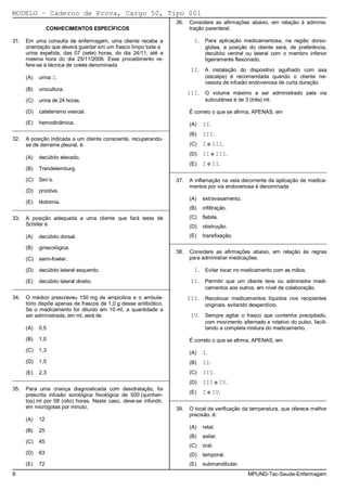 MODELO − Caderno de Prova, Cargo 50, Tipo 001
                                                                     36.   Considere as afirmações abaixo, em relação à adminis-
                 CONHECIMENTOS ESPECÍFICOS                                 tração parenteral.

31.   Em uma consulta de enfermagem, uma cliente recebe a                    I.    Para aplicação medicamentosa, na região dorso-
      orientação que deverá guardar em um frasco limpo toda a                      glútea, a posição do cliente será, de preferência,
      urina expelida, das 07 (sete) horas, do dia 24/11, até a                     decúbito ventral ou lateral com o membro inferior
      mesma hora do dia 25/11/2006. Esse procedimento re-                          ligeiramente flexionado.
      fere-se à técnica de coleta denominada
                                                                            II.    A instalação do dispositivo agulhado com asa
      (A)   urina I.                                                               (escalpe) é recomendada quando o cliente ne-
                                                                                   cessita de infusão endovenosa de curta duração.
      (B)   urocultura.
                                                                           III.    O volume máximo a ser administrado pela via
      (C)   urina de 24 horas.                                                     subcutânea é de 3 (três) ml.

      (D)   cateterismo vesical.                                           É correto o que se afirma, APENAS, em

      (E)   hemodinâmica.                                                  (A)    II.
_________________________________________________________
                                                                           (B)    III.
32.   A posição indicada a um cliente consciente, recuperando-
      se de derrame pleural, é                                             (C)    I e III.
                                                                           (D)    II e III.
      (A)   decúbito elevado.
                                                                           (E)    I e II.
      (B)   Trendelemburg.                                         _________________________________________________________
      (C)   Sim’s.                                                   37.   A inflamação na veia decorrente da aplicação de medica-
                                                                           mentos por via endovenosa é denominada
      (D)   proclive.
                                                                           (A)    extravasamento.
      (E)   litotomia.
_________________________________________________________                  (B)    infiltração.
33.   A posição adequada a uma cliente que fará teste de                   (C)    flebite.
      Schiller é                                                           (D)    obstrução.
      (A)   decúbito dorsal.                                               (E)    transfixação.
                                                                   _________________________________________________________
      (B)   ginecológica.
                                                                     38.   Considere as afirmações abaixo, em relação às regras
      (C)   semi-fowler.                                                   para administrar medicações.

      (D)   decúbito lateral esquerdo.                                       I.    Evitar tocar no medicamento com as mãos.

      (E)   decúbito lateral direito.                                       II.    Permitir que um cliente leve ou administre medi-
_________________________________________________________                          camentos aos outros, em nível de colaboração.
34.   O médico prescreveu 150 mg de ampicilina e o ambula-                 III.    Recolocar medicamentos líquidos nos recipientes
      tório dispõe apenas de frascos de 1,0 g desse antibiótico.                   originais, evitando desperdício.
      Se o medicamento for diluído em 10 ml, a quantidade a
      ser administrada, em ml, será de                                      IV.    Sempre agitar o frasco que contenha precipitado,
                                                                                   com movimento alternado e rotativo do pulso, facili-
      (A)   0,5                                                                    tando a completa mistura do medicamento.

      (B)   1,0                                                            É correto o que se afirma, APENAS, em
      (C)   1,3                                                            (A)    I.
      (D)   1,5                                                            (B)    II.
      (E)   2,3                                                            (C)    III.
_________________________________________________________
                                                                           (D)    III e IV.
35.   Para uma criança diagnosticada com desidratação, foi
                                                                           (E)    I e IV.
      prescrita infusão sorológica fisiológica de 500 (quinhen-
      tos) ml por 08 (oito) horas. Neste caso, deve-se infundir,   _________________________________________________________
      em microgotas por minuto,                                      39.   O local de verificação da temperatura, que oferece melhor
                                                                           precisão, é:
      (A)   12
                                                                           (A)    retal.
      (B)   25
                                                                           (B)    axilar.
      (C)   45
                                                                           (C)    oral.
      (D)   63                                                             (D)    temporal.
      (E)   72                                                             (E)    submandibular.
8                                                                                                    MPUND-Tec-Saude-Enfermagem
 