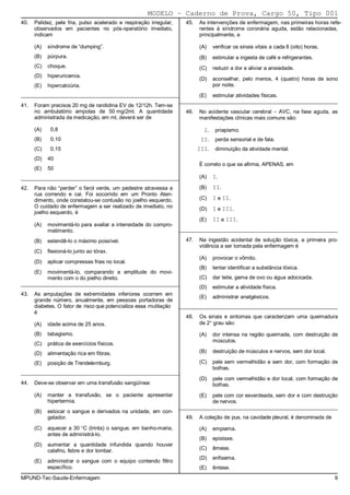MODELO − Caderno de Prova, Cargo 50, Tipo 001
40.   Palidez, pele fria, pulso acelerado e respiração irregular,     45.   As intervenções de enfermagem, nas primeiras horas refe-
      observados em pacientes no pós-operatório imediato,                   rentes à síndrome coronária aguda, estão relacionadas,
      indicam                                                               principalmente, a

      (A)   síndrome de “dumping”.                                          (A)    verificar os sinais vitais a cada 8 (oito) horas.
      (B)   púrpura.                                                        (B)    estimular a ingesta de café e refrigerantes.
      (C)   choque.                                                         (C)    reduzir a dor e aliviar a ansiedade.
      (D)   hiperuricemia.
                                                                            (D)    aconselhar, pelo menos, 4 (quatro) horas de sono
      (E)   hipercalciúria.                                                        por noite.
_________________________________________________________       (E) estimular atividades físicas.
                                                         _________________________________________________________
41.   Foram precisos 20 mg de ranitidina EV de 12/12h. Tem-se
      no ambulatório ampolas de 50 mg/2ml. A quantidade               46.   No acidente vascular cerebral − AVC, na fase aguda, as
      administrada da medicação, em ml, deverá ser de                       manifestações clínicas mais comuns são:

      (A)    0,8                                                              I.    priapismo.
      (B)    0,10                                                            II.    perda sensorial e de fala.
      (C)    0,15                                                           III.    diminuição da atividade mental.
      (D)   40
                                                                            É correto o que se afirma, APENAS, em
      (E)   50
_________________________________________________________                   (A)    I.
42.   Para não “perder” o farol verde, um pedestre atravessa a              (B)    II.
      rua correndo e cai. Foi socorrido em um Pronto Aten-
      dimento, onde constatou-se contusão no joelho esquerdo.               (C)    I e II.
      O cuidado de enfermagem a ser realizado de imediato, no               (D)    I e III.
      joelho esquerdo, é
                                                                            (E)    II e III.
      (A)   movimentá-lo para avaliar a intensidade do compro-
            metimento.                                              _________________________________________________________

      (B)   estendê-lo o máximo possível.                             47.   Na ingestão acidental de solução tóxica, a primeira pro-
                                                                            vidência a ser tomada pela enfermagem é
      (C)   flexioná-lo junto ao tórax.
                                                                            (A)    provocar o vômito.
      (D)   aplicar compressas frias no local.
                                                                            (B)    tentar identificar a substância tóxica.
      (E)   movimentá-lo, comparando a amplitude do movi-
            mento com o do joelho direito.                                  (C)    dar leite, gema de ovo ou água adocicada.
_________________________________________________________
                                                                            (D)    estimular a atividade física.
43.   As amputações de extremidades inferiores ocorrem em
                                                                            (E)    administrar analgésicos.
      grande número, anualmente, em pessoas portadoras de
      diabetes. O fator de risco que potencializa essa mutilação    _________________________________________________________
      é
                                                                      48.   Os sinais e sintomas que caracterizam uma queimadura
      (A)   idade acima de 25 anos.                                         de 2° grau são:

      (B)   tabagismo.                                                      (A)    dor intensa na região queimada, com destruição de
                                                                                   músculos.
      (C)   prática de exercícios físicos.
      (D)   alimentação rica em fibras.                                     (B)    destruição de músculos e nervos, sem dor local.

      (E)   posição de Trendelemburg.                                       (C)    pele sem vermelhidão e sem dor, com formação de
                                                                                   bolhas.
_________________________________________________________
                                                                            (D)    pele com vermelhidão e dor local, com formação de
44.   Deve-se observar em uma transfusão sangüínea:                                bolhas.
      (A)   manter a transfusão, se o paciente apresentar                   (E)    pele com cor esverdeada, sem dor e com destruição
            hipertermia.                                                           de nervos.
                                                                    _________________________________________________________
      (B)   estocar o sangue e derivados na unidade, em con-
            gelador.                                                  49.   A coleção de pus, na cavidade pleural, é denominada de

      (C)   aquecer a 30 °C (trinta) o sangue, em banho-maria,              (A)    empiema.
            antes de administrá-lo.
                                                                            (B)    epistaxe.
      (D)   aumentar a quantidade infundida quando houver
            calafrio, febre e dor lombar.                                   (C)    êmese.
                                                                            (D)    enfisema.
      (E)   administrar o sangue com o equipo contendo filtro
            específico.                                                     (E)    êntese.
MPUND-Tec-Saude-Enfermagem                                                                                                             9
 