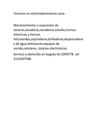 Tecnicos en electrodomesticos sena.
Mantenimiento y reparación de
neveras,lavadoras,secadoras,estufas,hornos
eléctricos y hornos
microondas,aspiradoras,brilladoras,dispensadore
s de agua,televisores,equipos de
sonido,celulares, tarjetas electrónicas.
Servicio a domicilio en bogota tel 2399778 cel
3125207546
 