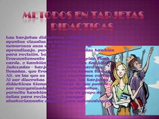 METODOS EN TARJETASDIDACTICAS Las tarjetas didácticas o flash cards son apuntes visuales en tarjetas. Tienen numerosos usos en la enseñanza y el aprendizaje, pero pueden ser usadas también para revisión. Los estudiantes frecuentemente elaboran sus propias flash cards, o también las más detallas tarjetas indexadas - tarjetas diseñadas para ser llenadas, que frecuentemente tienen tamaño A5, en las que se escriben resúmenes cortos. Al ser discretas y separadas, las tarjetas didácticas tienen la ventaja de que pueden ser reorganizadas por los estudiantes, permite también tomar sólo un grupo de éstas para revisarlas, o escoger aleatoriamente algunas para autoevaluación.
