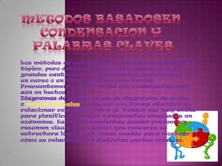MetodosbasadosenCondensacion y Palabras clavesLos métodos de sumarización varían dependiendo del tópico, pero deben involucrar la condensación de grandes cantidades de información provenientes de un curso o un libro, en notas más breves. Frecuentemente estas notas son condensadas más aún en hechos clave.Diagramas de araña: El uso de diagramas de araña o mapas mentales puede ser una forma efectiva de relacionar conceptos entre sí. Pueden ser muy útiles para planificar ensayos o respuestas ensayadas en exámenes. Estas herramientas pueden proveer un resumen visual de un tópico que conserva su estructura lógica, con líneas usadas para mostrar cómo se relacionan las distintas partes entre sí.