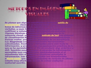 Metodos en imágenes visualesSe piensa que algunos estudiantes tienen un estilo de aprendizaje visual, y se beneficiarán enormemente en la toma de información de estudios que son principalmente verbales, y usan técnicas visuales para ayudar a codificar y retener dicha información en memoria.Algunas técnicas de memorización hacen uso de la memoria visual, por ejemplo el método de loci, un sistema de visualización de información clave en localizaciones físicas reales, por ejemplo alrededor de un dormitorio.Los diagramas son frecuentemente herramientas subvaluadas. Pueden ser utilizadas para unir toda la información, y proveer una reorganización práctica de lo que se ha aprendido, con el fin de producir algo práctico y útil. También pueden ayudar a recordar la información aprendida muy rápidamente, particularmente si el estudiante hizo el diagrama mientras estudiaba la información. Las imágenes pueden ser transferidas a flash cards que son herramientas de revisión de último minuto muy efectivas, en vez de releer cualquier material escrito.