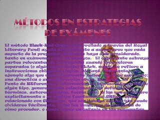 Métodos en estrategiasDe exámenesEl método Black-Red-Green (desarrollado a través del Royal LiteraryFund) ayuda al estudiante a asegurarse que cada aspecto de la pregunta planteada haya sido considerado, tanto en exámenes como en ensayos.5 El estudiante subraya partes relevantes de la pregunta usando tres colores separados (o algún equivalente) BLAck, negro, se refiere a instrucciones obligadas (inglés: blatant, asfixiante), por ejemplo algo que específicamente indica que debe ser hecho; una directiva o una instrucción obvia. REd, rojo, es un Punto de REferencia o información de ingreso REquerida de algún tipo, generalmente relacionada con definiciones, términos, autores citados, teoría, etc. (a los que se refiere explícitamente o se implica fuertemente).GREen, verde, relacionado con GREmlins, que son señales sutiles que puede olvidarse fácilmente, o una luz verde que dé una pista de cómo proceder, o dónde hacer un énfasis en las respuestas
