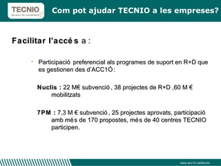 Facilitar l’accés  a : Participació preferencial als programes de suport en R+D que es gestionen des d’ACC1Ó  :  Nuclis :  22 M€ subvenció, 38 projectes de R+D ,60 M €  mobilitzats 7PM :  7,3 M € subvenció, 25 projectes aprovats, participació amb més de 170 propostes, més de 40 centres TECNIO participen. Com pot ajudar TECNIO a les empreses? www.acc10.cat/tecnio 