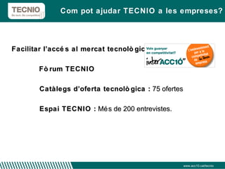 Facilitar l’accés al mercat tecnològic  :  Fòrum TECNIO Catàlegs d’oferta tecnològica :  75 ofertes Espai TECNIO :  Més de 200 entrevistes.  Com pot ajudar TECNIO a les empreses? www.acc10.cat/tecnio 