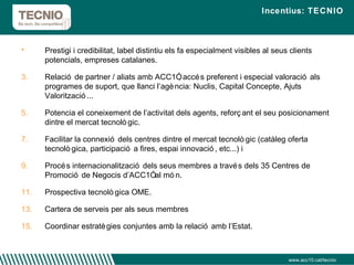 Incentius: TECNIO Prestigi i credibilitat, label distintiu els fa especialment visibles al seus clients potencials, empreses catalanes. Relació de partner / aliats amb ACC1Ó, accés preferent i especial valoració als programes de suport, que llanci l’agència: Nuclis, Capital Concepte, Ajuts Valorització... Potencia el coneixement de l’activitat dels agents, reforçant el seu posicionament dintre el mercat tecnològic. Facilitar la connexió dels centres dintre el mercat tecnològic (catàleg oferta tecnològica, participació a fires, espai innovació, etc...) i Procés internacionalització dels seus membres a través dels 35 Centres de Promoció de Negocis d’ACC1Ó al món. Prospectiva tecnològica OME. Cartera de serveis per als seus membres Coordinar estratègies conjuntes amb la relació amb l’Estat. www.acc10.cat/tecnio 