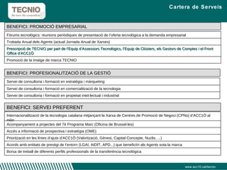 Cartera de Serveis www.acc10.cat/tecnio Fòrums tecnològics: reunions periòdiques de presentació de l’oferta tecnològica a la demanda empresarial Trobada Anual dels Agents (actual Jornada Anual de Xarxes)  Prescripció de TECNIO per part de l’Equip d’Assessors Tecnològics, l’Equip de Clústers, els Gestors de Comptes i el Front Office d’ACC1Ó Promoció de la imatge de marca TECNIO Internacionalització de la tecnologia catalana mitjançant la Xarxa de Centres de Promoció de Negoci (CPNs) d’ACC1Ó al món Acompanyament a projectes del 7è Programa Marc (Oficina de Brussel·les) Accés a informació de prospectiva i estratègia (OME) Priorització en les línies d’ajuts d’ACC1Ó (Valorització, Gènesi, Capital Concepte, Nuclis, ...) Acords amb entitats de prestigi de l’entorn (LGAI, AIDIT, APD...) que beneficiïn als Agents sota la marca Borsa de treball de diferents perfils professionals de la transferència tecnològica BENEFICI: SERVEI PREFERENT Servei de consultoria i formació en estratègia i màrqueting  Servei de consultoria i formació en comercialització de la tecnologia  Servei de consultoria i formació en propietat intel·lectual i industrial BENEFICI: PROFESIONALITZACIÓ DE LA GESTIÓ BENEFICI: PROMOCIÓ EMPRESARIAL 