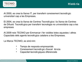 Història www.acc10.cat/tecnio Al 2000, es crea la Xarxa IT, per transferir coneixement tecnològic universitari cap a les Empreses. El 2004, es crea la Xarxa de Centres Tecnològics i la Xarxa de Centres de Difusió Tecnològica per transferir tecnologia no universitària cap a les empreses Al 2009 neix TECNIO per Emmarcar i fer visibles totes aquestes i altres Capacitats dels agents tecnològics catalans a les Empreses. La Marca TECNIO, es sinònim: Temps de resposta empresarials Coneixement tecnològic d'excel·lència Capacitat tecnològiques diferencials 