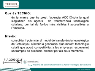 Què és TECNIO:  és la marca que ha creat l’agència ACC1Ó sota la qual s’aglutinen els agents  de transferència tecnològica catalans, per tal de fer-los més visibles i accessibles a l’empresa. Missió:  consolidar i potenciar el model de transferència tecnològica de Catalunya i afavorir la generació d’un mercat tecnològic català que aporti competitivitat a les empreses, esdevenint un trampolí de projecció exterior per als seus membres. www.acc10.cat/tecnio Iniciativa 38: Desenvolupament de la Xarxa Tecnològica de Catalunya 