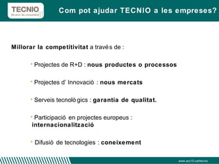 Com pot ajudar TECNIO a les empreses? Millorar la competitivitat  a través de : Projectes de R+D :  nous productes o processos Projectes d’ Innovació :  nous mercats Serveis tecnològics :  garantia de qualitat. Participació en projectes europeus :  internacionalització  Difusió de tecnologies   :  coneixement www.acc10.cat/tecnio 