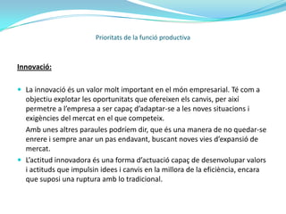 La funció de producció:Es defineix com la relació entre la quantitat de factors utilitzats per produir un bé i la quantitat produïda d’aquest bé.Exemple de funció de producció:Prioritats de la funció productivaEn aquest cas podem observar que fa referència a un producte marginal decreixent, ja que a partir d’un cert punt el producte marginal d’un factor disminueix a mesura que incrementem la seva quantitat.http://www.monografias.com/trabajos7/lapro/lapro.shtmlA continuació tenim les prioritats de la funció productiva: