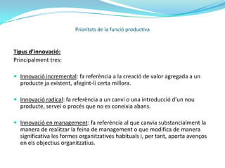 Innovació:La innovació és un valor molt important en el món empresarial. Té com a objectiu explotar les oportunitats que ofereixen els canvis, per així permetre a l’empresa a ser capaç d’adaptar-se a les noves situacions i exigències del mercat en el que competeix.	Amb unes altres paraules podríem dir, que és una manera de no quedar-se enrere i sempre anar un pas endavant, buscant noves vies d’expansió de mercat.L’actitud innovadora és una forma d’actuació capaç de desenvolupar valors i actituds que impulsin idees i canvis en la millora de la eficiència, encara que suposi una ruptura amb lo tradicional.Prioritats de la funció productiva